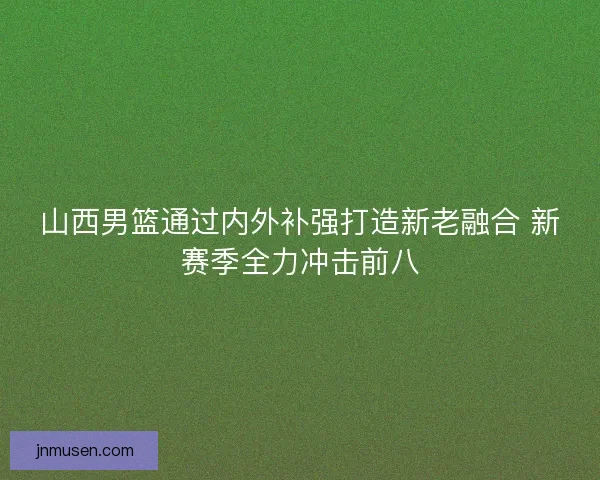 山西男篮通过内外补强打造新老融合 新赛季全力冲击前八