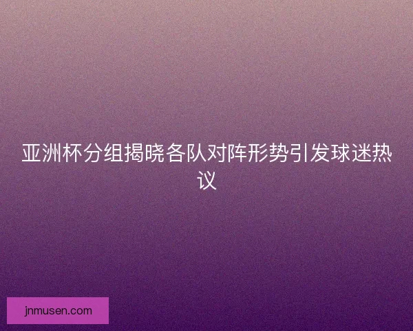 亚洲杯分组揭晓各队对阵形势引发球迷热议